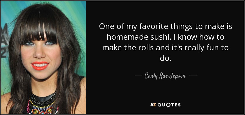 One of my favorite things to make is homemade sushi. I know how to make the rolls and it's really fun to do. - Carly Rae Jepsen