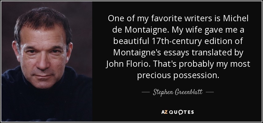 One of my favorite writers is Michel de Montaigne. My wife gave me a beautiful 17th-century edition of Montaigne's essays translated by John Florio. That's probably my most precious possession. - Stephen Greenblatt