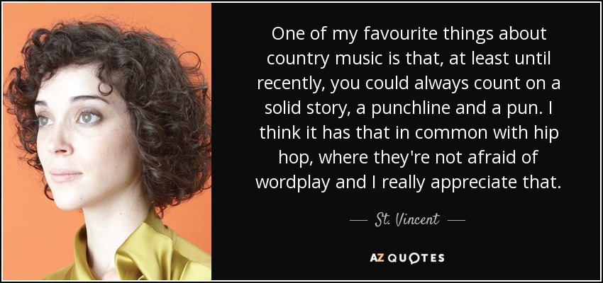 One of my favourite things about country music is that, at least until recently, you could always count on a solid story, a punchline and a pun. I think it has that in common with hip hop, where they're not afraid of wordplay and I really appreciate that. - St. Vincent