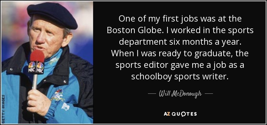 One of my first jobs was at the Boston Globe. I worked in the sports department six months a year. When I was ready to graduate, the sports editor gave me a job as a schoolboy sports writer. - Will McDonough