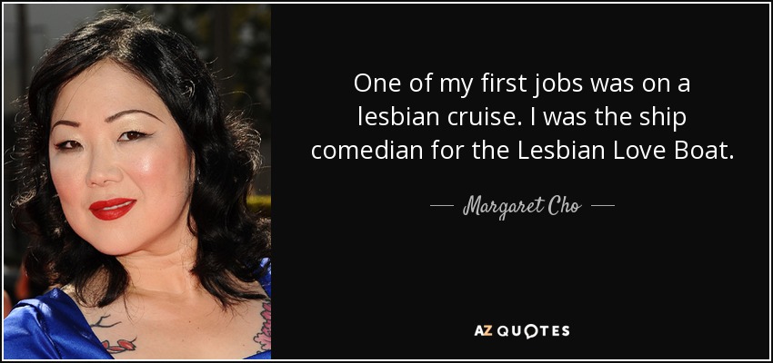 One of my first jobs was on a lesbian cruise. I was the ship comedian for the Lesbian Love Boat. - Margaret Cho
