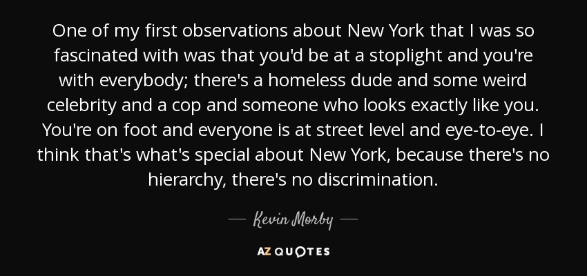 One of my first observations about New York that I was so fascinated with was that you'd be at a stoplight and you're with everybody; there's a homeless dude and some weird celebrity and a cop and someone who looks exactly like you. You're on foot and everyone is at street level and eye-to-eye. I think that's what's special about New York, because there's no hierarchy, there's no discrimination. - Kevin Morby