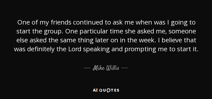 One of my friends continued to ask me when was I going to start the group. One particular time she asked me, someone else asked the same thing later on in the week. I believe that was definitely the Lord speaking and prompting me to start it. - Mike Willis