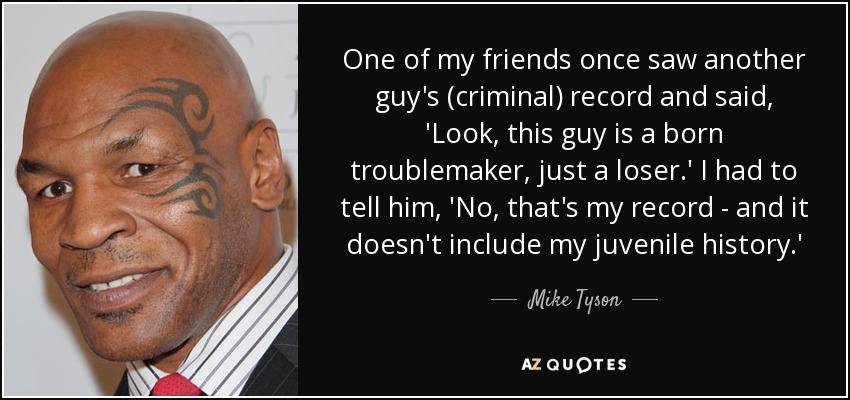 One of my friends once saw another guy's (criminal) record and said, 'Look, this guy is a born troublemaker, just a loser.' I had to tell him, 'No, that's my record - and it doesn't include my juvenile history.' - Mike Tyson