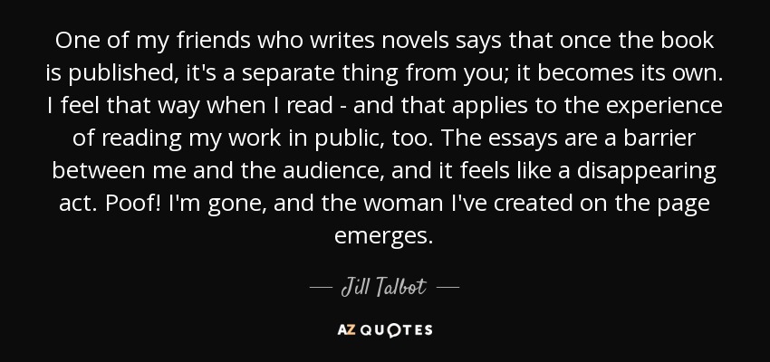 One of my friends who writes novels says that once the book is published, it's a separate thing from you; it becomes its own. I feel that way when I read - and that applies to the experience of reading my work in public, too. The essays are a barrier between me and the audience, and it feels like a disappearing act. Poof! I'm gone, and the woman I've created on the page emerges. - Jill Talbot