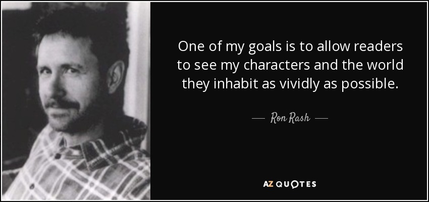 One of my goals is to allow readers to see my characters and the world they inhabit as vividly as possible. - Ron Rash