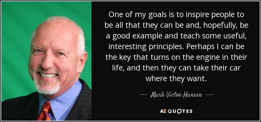 One of my goals is to inspire people to be all that they can be and, hopefully, be a good example and teach some useful, interesting principles. Perhaps I can be the key that turns on the engine in their life, and then they can take their car where they want. - Mark Victor Hansen
