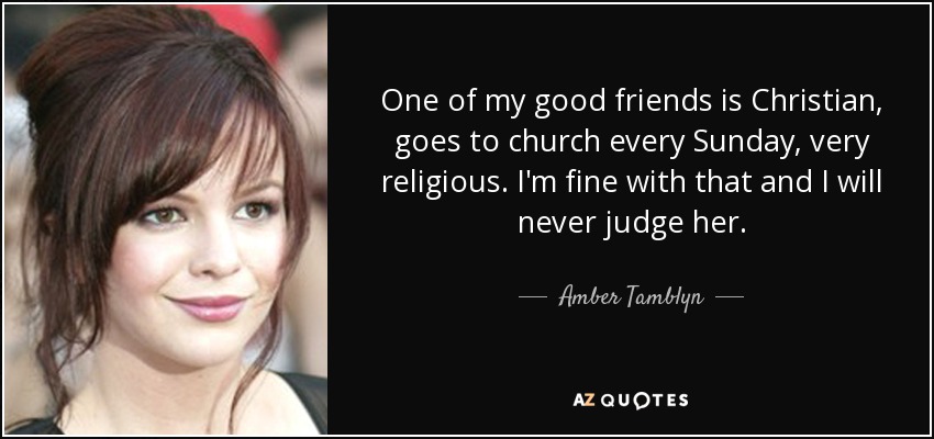 One of my good friends is Christian, goes to church every Sunday, very religious. I'm fine with that and I will never judge her. - Amber Tamblyn