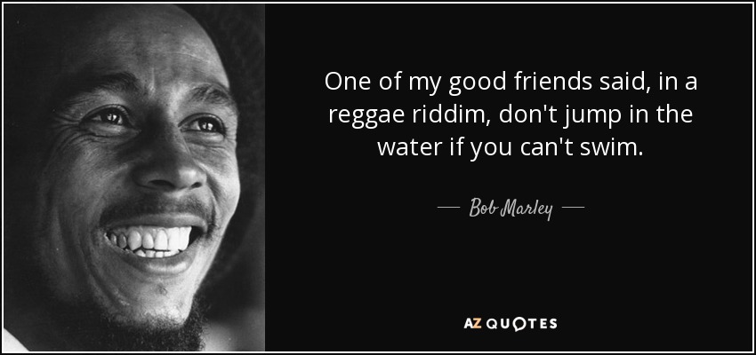 One of my good friends said, in a reggae riddim, don't jump in the water if you can't swim. - Bob Marley