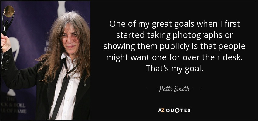 One of my great goals when I first started taking photographs or showing them publicly is that people might want one for over their desk. That's my goal. - Patti Smith