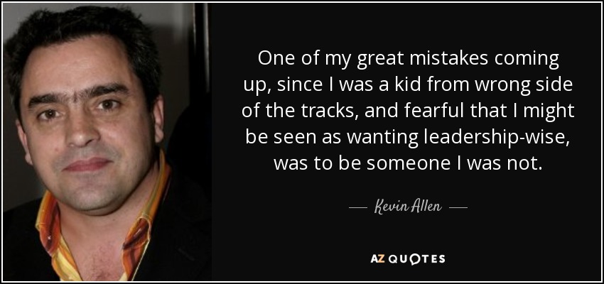 One of my great mistakes coming up, since I was a kid from wrong side of the tracks, and fearful that I might be seen as wanting leadership-wise, was to be someone I was not. - Kevin Allen