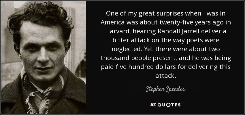 One of my great surprises when I was in America was about twenty-five years ago in Harvard, hearing Randall Jarrell deliver a bitter attack on the way poets were neglected. Yet there were about two thousand people present, and he was being paid five hundred dollars for delivering this attack. - Stephen Spender