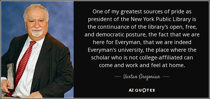 One of my greatest sources of pride as president of the New York Public Library is the continuance of the library's open, free, and democratic posture, the fact that we are here for Everyman, that we are indeed Everyman's university, the place where the scholar who is not college-affiliated can come and work and feel at home. - Vartan Gregorian