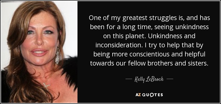One of my greatest struggles is, and has been for a long time, seeing unkindness on this planet. Unkindness and inconsideration. I try to help that by being more conscientious and helpful towards our fellow brothers and sisters. - Kelly LeBrock