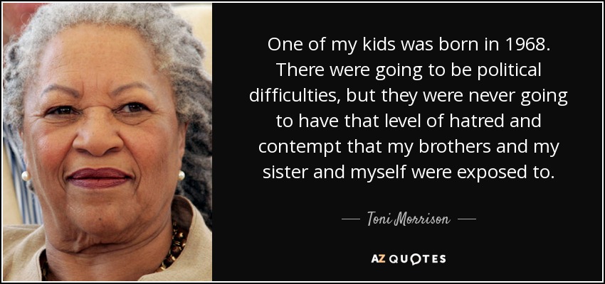 One of my kids was born in 1968. There were going to be political difficulties, but they were never going to have that level of hatred and contempt that my brothers and my sister and myself were exposed to. - Toni Morrison
