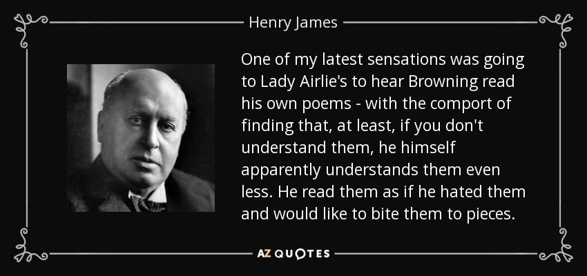 One of my latest sensations was going to Lady Airlie's to hear Browning read his own poems - with the comport of finding that, at least, if you don't understand them, he himself apparently understands them even less. He read them as if he hated them and would like to bite them to pieces. - Henry James