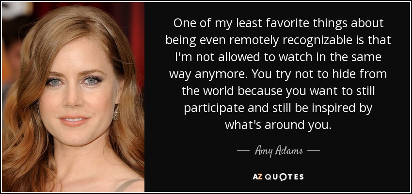 One of my least favorite things about being even remotely recognizable is that I'm not allowed to watch in the same way anymore. You try not to hide from the world because you want to still participate and still be inspired by what's around you. - Amy Adams