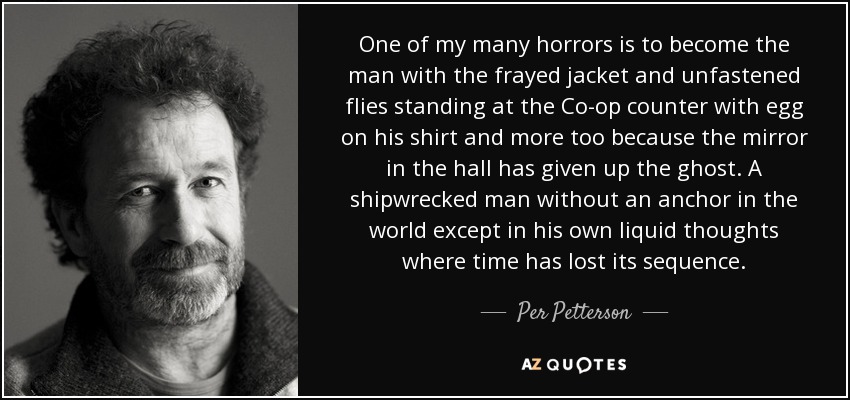 One of my many horrors is to become the man with the frayed jacket and unfastened flies standing at the Co-op counter with egg on his shirt and more too because the mirror in the hall has given up the ghost. A shipwrecked man without an anchor in the world except in his own liquid thoughts where time has lost its sequence. - Per Petterson