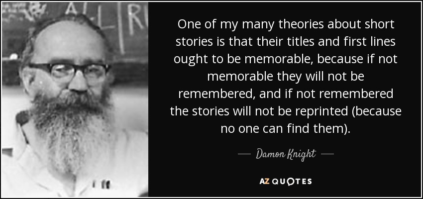 One of my many theories about short stories is that their titles and first lines ought to be memorable, because if not memorable they will not be remembered, and if not remembered the stories will not be reprinted (because no one can find them). - Damon Knight