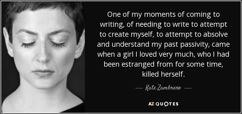 One of my moments of coming to writing, of needing to write to attempt to create myself, to attempt to absolve and understand my past passivity, came when a girl I loved very much, who I had been estranged from for some time, killed herself. - Kate Zambreno