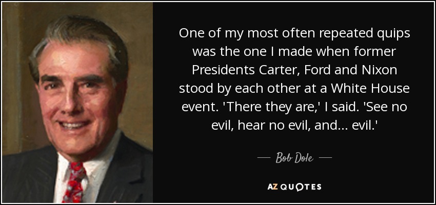 One of my most often repeated quips was the one I made when former Presidents Carter, Ford and Nixon stood by each other at a White House event. 'There they are,' I said. 'See no evil, hear no evil, and . . . evil.' - Bob Dole