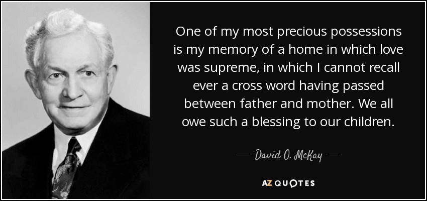 One of my most precious possessions is my memory of a home in which love was supreme, in which I cannot recall ever a cross word having passed between father and mother. We all owe such a blessing to our children. - David O. McKay