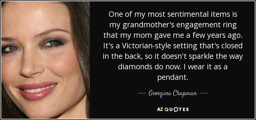 One of my most sentimental items is my grandmother's engagement ring that my mom gave me a few years ago. It's a Victorian-style setting that's closed in the back, so it doesn't sparkle the way diamonds do now. I wear it as a pendant. - Georgina Chapman