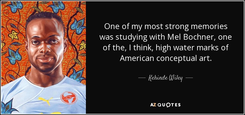 One of my most strong memories was studying with Mel Bochner, one of the, I think, high water marks of American conceptual art. - Kehinde Wiley