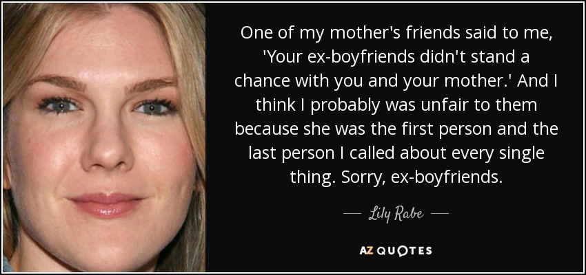 One of my mother's friends said to me, 'Your ex-boyfriends didn't stand a chance with you and your mother.' And I think I probably was unfair to them because she was the first person and the last person I called about every single thing. Sorry, ex-boyfriends. - Lily Rabe