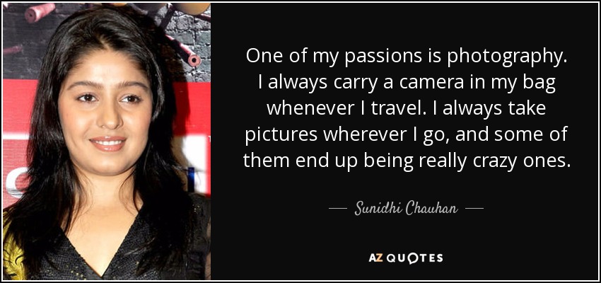 One of my passions is photography. I always carry a camera in my bag whenever I travel. I always take pictures wherever I go, and some of them end up being really crazy ones. - Sunidhi Chauhan