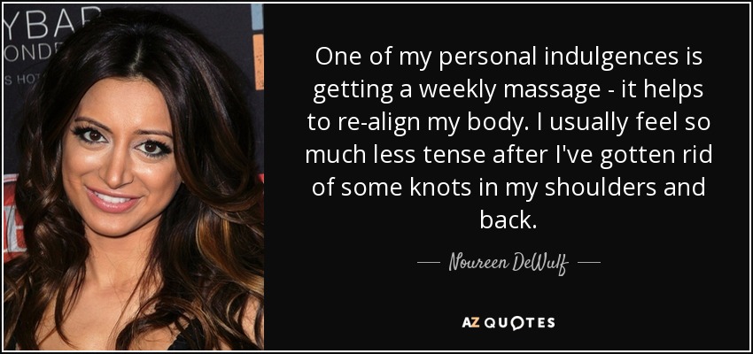 One of my personal indulgences is getting a weekly massage - it helps to re-align my body. I usually feel so much less tense after I've gotten rid of some knots in my shoulders and back. - Noureen DeWulf