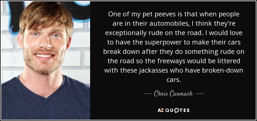 One of my pet peeves is that when people are in their automobiles, I think they're exceptionally rude on the road. I would love to have the superpower to make their cars break down after they do something rude on the road so the freeways would be littered with these jackasses who have broken-down cars. - Chris Carmack