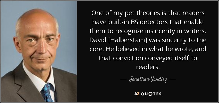 One of my pet theories is that readers have built-in BS detectors that enable them to recognize insincerity in writers. David [Halberstam] was sincerity to the core. He believed in what he wrote, and that conviction conveyed itself to readers. - Jonathan Yardley