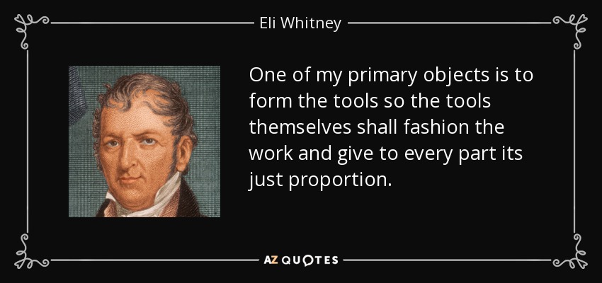 One of my primary objects is to form the tools so the tools themselves shall fashion the work and give to every part its just proportion. - Eli Whitney