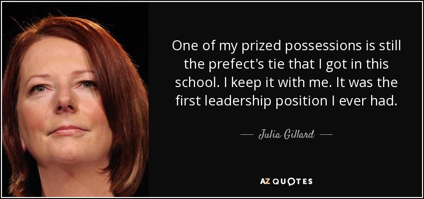 One of my prized possessions is still the prefect's tie that I got in this school. I keep it with me. It was the first leadership position I ever had. - Julia Gillard