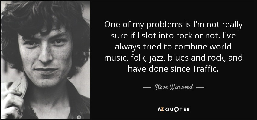 One of my problems is I'm not really sure if I slot into rock or not. I've always tried to combine world music, folk, jazz, blues and rock, and have done since Traffic. - Steve Winwood