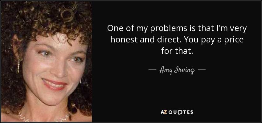 One of my problems is that I'm very honest and direct. You pay a price for that. - Amy Irving