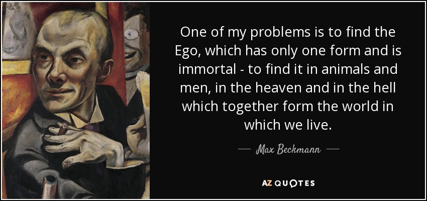 One of my problems is to find the Ego, which has only one form and is immortal - to find it in animals and men, in the heaven and in the hell which together form the world in which we live. - Max Beckmann