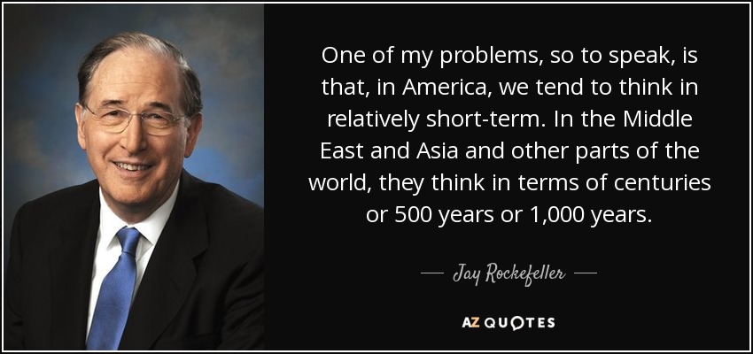 One of my problems, so to speak, is that, in America, we tend to think in relatively short-term. In the Middle East and Asia and other parts of the world, they think in terms of centuries or 500 years or 1,000 years. - Jay Rockefeller