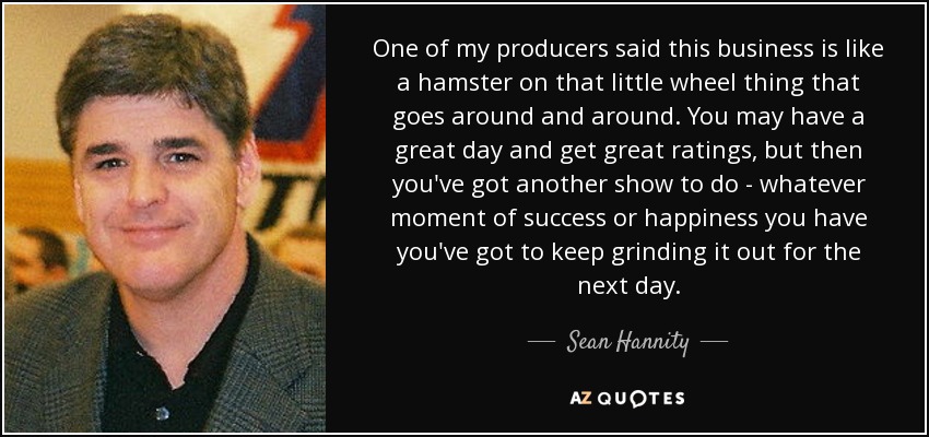 One of my producers said this business is like a hamster on that little wheel thing that goes around and around. You may have a great day and get great ratings, but then you've got another show to do - whatever moment of success or happiness you have you've got to keep grinding it out for the next day. - Sean Hannity