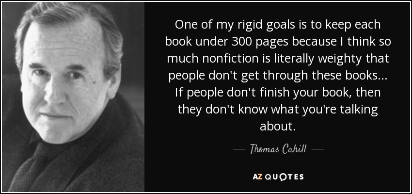 One of my rigid goals is to keep each book under 300 pages because I think so much nonfiction is literally weighty that people don't get through these books ... If people don't finish your book, then they don't know what you're talking about. - Thomas Cahill