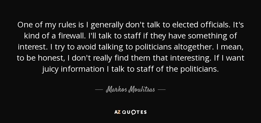 One of my rules is I generally don't talk to elected officials. It's kind of a firewall. I'll talk to staff if they have something of interest. I try to avoid talking to politicians altogether. I mean, to be honest, I don't really find them that interesting. If I want juicy information I talk to staff of the politicians. - Markos Moulitsas