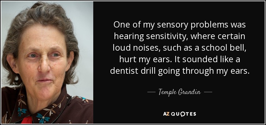 One of my sensory problems was hearing sensitivity, where certain loud noises, such as a school bell, hurt my ears. It sounded like a dentist drill going through my ears. - Temple Grandin
