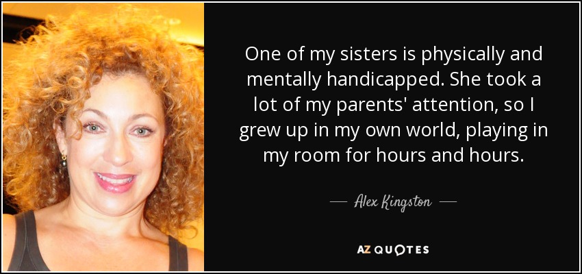 One of my sisters is physically and mentally handicapped. She took a lot of my parents' attention, so I grew up in my own world, playing in my room for hours and hours. - Alex Kingston