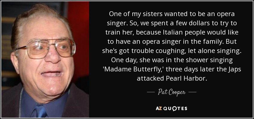 One of my sisters wanted to be an opera singer. So, we spent a few dollars to try to train her, because Italian people would like to have an opera singer in the family. But she's got trouble coughing, let alone singing. One day, she was in the shower singing 'Madame Butterfly,' three days later the Japs attacked Pearl Harbor. - Pat Cooper