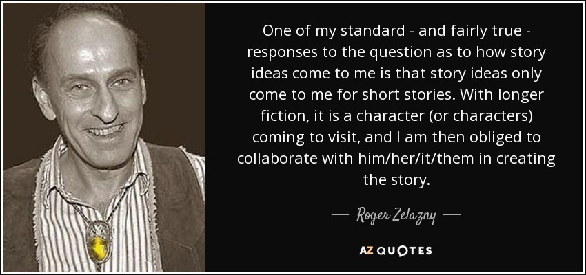 One of my standard - and fairly true - responses to the question as to how story ideas come to me is that story ideas only come to me for short stories. With longer fiction, it is a character (or characters) coming to visit, and I am then obliged to collaborate with him/her/it/them in creating the story. - Roger Zelazny