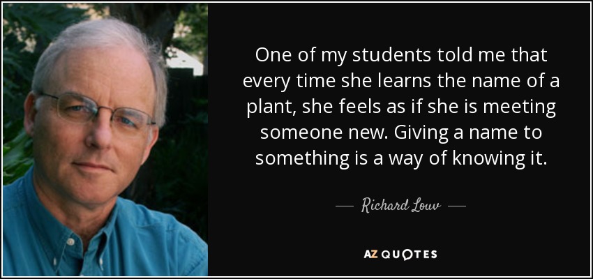 One of my students told me that every time she learns the name of a plant, she feels as if she is meeting someone new. Giving a name to something is a way of knowing it. - Richard Louv