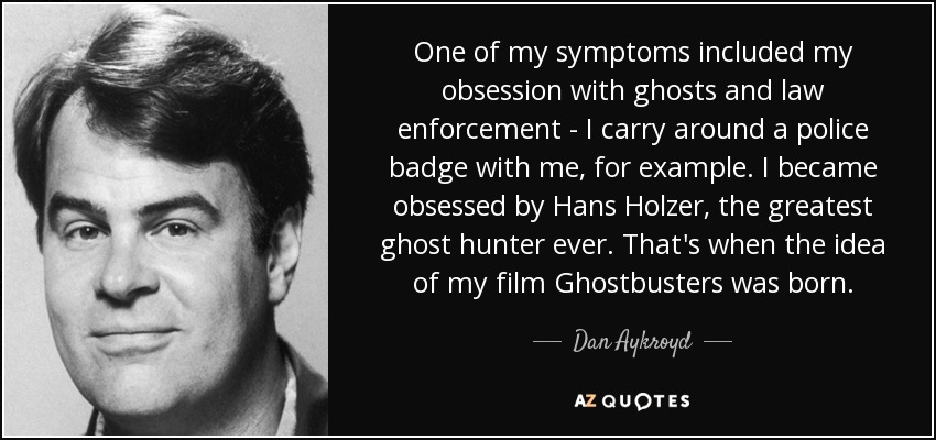 One of my symptoms included my obsession with ghosts and law enforcement - I carry around a police badge with me, for example. I became obsessed by Hans Holzer, the greatest ghost hunter ever. That's when the idea of my film Ghostbusters was born. - Dan Aykroyd