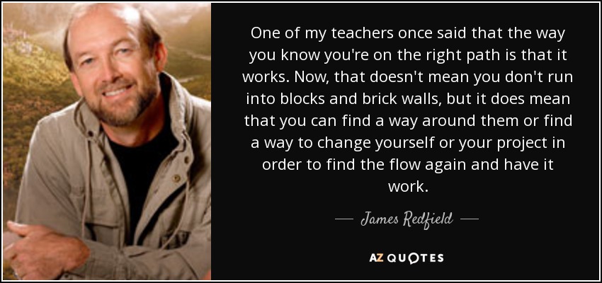 One of my teachers once said that the way you know you're on the right path is that it works. Now, that doesn't mean you don't run into blocks and brick walls, but it does mean that you can find a way around them or find a way to change yourself or your project in order to find the flow again and have it work. - James Redfield