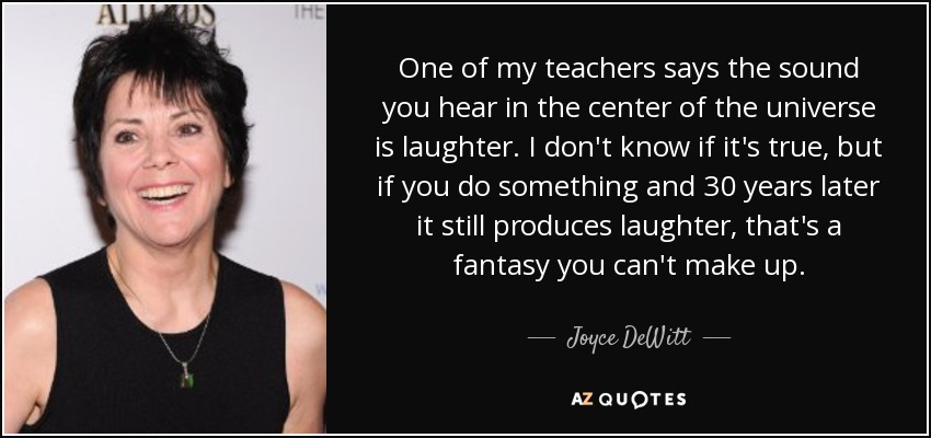 One of my teachers says the sound you hear in the center of the universe is laughter. I don't know if it's true, but if you do something and 30 years later it still produces laughter, that's a fantasy you can't make up. - Joyce DeWitt